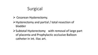 Surgical
 Cesarean Hysterectomy.
Hysterectomy and partial / total resection of
bladder
Subtotal Hysterectomy with removal of large part
of placenta and Prophylactic occlusive Balloon
catheter in int. iliac art.
 