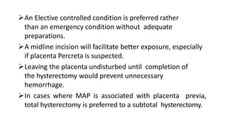 An Elective controlled condition is preferred rather
than an emergency condition without adequate
preparations.
A midline incision will facilitate better exposure, especially
if placenta Percreta is suspected.
Leaving the placenta undisturbed until completion of
the hysterectomy would prevent unnecessary
hemorrhage.
In cases where MAP is associated with placenta previa,
total hysterectomy is preferred to a subtotal hysterectomy.
 