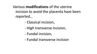 Various modifications of the uterine
incision to avoid the placenta have been
reported…
- Classical incision,
- High transverse incision,
- Fundal incision,
- Fundal transverse incision
 