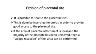 Excision of placental site
 It is possible to "excise the placental site".
This is done by inverting the uterus in order to provide
good access to the placental site.
If the area of placental attachment is focal and the
majority of the placenta has been removed, then a
"wedge resection" of the area can be performed.
 