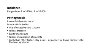 Incidence -
Ranges from 1 in 3500 to 1 in 20,000
Pathogenesis -
Incompletely understood.
Maybe attributed to:
• Use of excessive cord traction
• Fundal pressure
• Crede’ manoeuvre
• Fundal implantation of placenta
• Likely that other factors play a role – eg connective tissue disorders like
Marfan’s syndrome
 