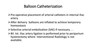 Balloon Catheterization
Pre-operative placement of arterial catheters in internal iliac
artery
After delivery balloons are inflated to achieve temporary
homeostasis
Selective arterial embolization (SAE) if necessary. . .
Bil. Int. iliac artery ligation is performed prior to peripartum
hysterectomy where Interventional Radiology is not
available.
 