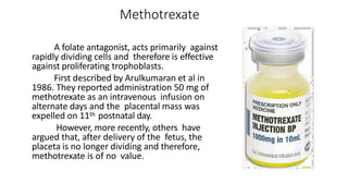 Methotrexate
 A folate antagonist, acts primarily against
rapidly dividing cells and therefore is effective
against proliferating trophoblasts.
First described by Arulkumaran et al in
1986. They reported administration 50 mg of
methotrexate as an intravenous infusion on
alternate days and the placental mass was
expelled on 11th postnatal day.
However, more recently, others have
argued that, after delivery of the fetus, the
placeta is no longer dividing and therefore,
methotrexate is of no value.
 