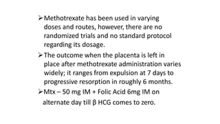 Methotrexate has been used in varying
doses and routes, however, there are no
randomized trials and no standard protocol
regarding its dosage.
The outcome when the placenta is left in
place after methotrexate administration varies
widely; it ranges from expulsion at 7 days to
progressive resorption in roughly 6 months.
Mtx – 50 mg IM + Folic Acid 6mg IM on
alternate day till β HCG comes to zero.
 