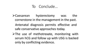 To Conclude…
Caesarean hysterectomy was the
cornerstone in the management in the past.
Antenatal diagnosis permits effective and
safe conservative approaches today.
The use of methotrexate, monitoring with
serum hCG and follow up with USG is backed
only by conflicting evidence.
 