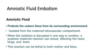 Amniotic Fluid Embolism
• Protects the unborn fetus from its surrounding environment.
• Isolated from the maternal intravascular compartment.
• When this isolation is disrupted in one way or another, a
systemic maternal reaction can ensue, affecting the heart,
lungs, and brain.
• This reaction can be lethal to both mother and fetus.
Amniotic Fluid
 