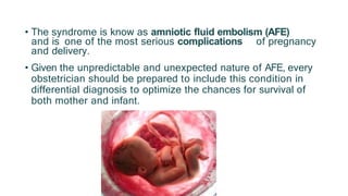 • The syndrome is know as amniotic fluid embolism (AFE)
and is one of the most serious complications of pregnancy
and delivery.
• Given the unpredictable and unexpected nature of AFE, every
obstetrician should be prepared to include this condition in
differential diagnosis to optimize the chances for survival of
both mother and infant.
 