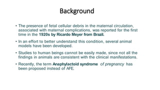 Background
• The presence of fetal cellular debris in the maternal circulation,
associated with maternal complications, was reported for the first
time in the 1920s by Ricardo Meyer from Brazil.
• In an effort to better understand this condition, several animal
models have been developed.
• Studies to human beings cannot be easily made, since not all the
findings in animals are consistent with the clinical manifestations.
• Recently, the term Anaphylactoid syndrome of pregnancy has
been proposed instead of AFE.
 