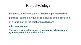 Pathophysiology
• For years, it was thought that microscopic fetal debris
particles during an AFE episode caused acute occlusion
of a large part of the mother's pulmonary
microvasculature.
• This was assumed because of respiratory distress and
cyanosis were the manifestations.
 