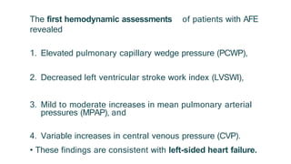 The first hemodynamic assessments of patients with AFE
revealed
1. Elevated pulmonary capillary wedge pressure (PCWP),
2. Decreased left ventricular stroke work index (LVSWI),
3. Mild to moderate increases in mean pulmonary arterial
pressures (MPAP), and
4. Variable increases in central venous pressure (CVP).
• These findings are consistent with left-sided heart failure.
 
