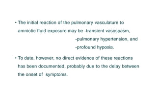 • The initial reaction of the pulmonary vasculature to
amniotic fluid exposure may be -transient vasospasm,
-pulmonary hypertension, and
-profound hypoxia.
• To date, however, no direct evidence of these reactions
has been documented, probably due to the delay between
the onset of symptoms.
 