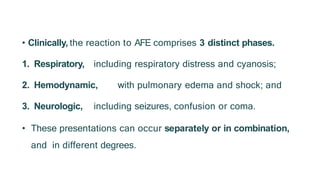 • Clinically, the reaction to AFE comprises 3 distinct phases.
1. Respiratory, including respiratory distress and cyanosis;
2. Hemodynamic, with pulmonary edema and shock; and
3. Neurologic, including seizures, confusion or coma.
• These presentations can occur separately or in combination,
and in different degrees.
 