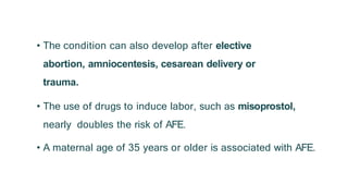 • The condition can also develop after elective
abortion, amniocentesis, cesarean delivery or
trauma.
• The use of drugs to induce labor, such as misoprostol,
nearly doubles the risk of AFE.
• A maternal age of 35 years or older is associated with AFE.
 