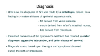 Diagnosis
• Until now, the diagnosis of AFE was made by a pathologist, based on a
finding in :- maternal tissue of epithelial squamous cells,
- fat derived from vernix caseosa,
- mucin derived from infant's intestinal mucus,
- bile derived from meconium.
• Increased awareness of the syndrome's existence has resulted in earlier
diagnoses, aggressive intervention, and better chance of survival.
• Diagnosis is also based upon the signs and symptoms observed
during the birth or procedures.
 