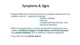 Symptoms & Signs
• Suspect AFE when confronted with any pregnant patient who has
sudden onset of - respiratory distress,
- cardiac collapse,
- seizures,
- unexplained fetal distress, and
- abnormal bleeding
• AFE is suspected when a woman giving birth experiences very
sudden insufficient oxygen to body tissues, low blood pressure,
and profuse bleeding due to defects in blood coagulation.
• They also can be entirely absent.
 