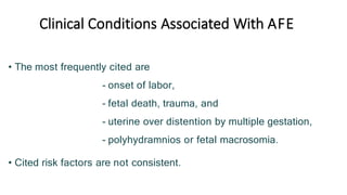 Clinical Conditions Associated With AFE
• The most frequently cited are
- onset of labor,
- fetal death, trauma, and
- uterine over distention by multiple gestation,
- polyhydramnios or fetal macrosomia.
• Cited risk factors are not consistent.
 