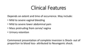 Clinical Features
Depends on extent and time of occurrence. May include:
• Mild to severe vaginal bleeding
• Mild to severe lower abdominal pain
• Mass protruding from cervix/ vagina
• Urinary retention
Commonest presentation of complete inversion is Shock- out of
proportion to blood loss- attributed to Neurogenic shock.
 