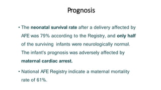 Prognosis
• The neonatal survival rate after a delivery affected by
AFE was 79% according to the Registry, and only half
of the surviving infants were neurologically normal.
The infant's prognosis was adversely affected by
maternal cardiac arrest.
• National AFE Registry indicate a maternal mortality
rate of 61%.
 