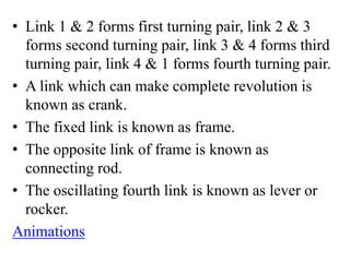 • Link 1 & 2 forms first turning pair, link 2 & 3
forms second turning pair, link 3 & 4 forms third
turning pair, link 4 & 1 forms fourth turning pair.
• A link which can make complete revolution is
known as crank.
• The fixed link is known as frame.
• The opposite link of frame is known as
connecting rod.
• The oscillating fourth link is known as lever or
rocker.
Animations
 