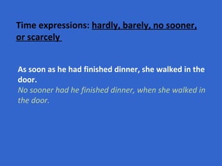 Time expressions:  hardly, barely, no sooner, or scarcely   As soon as he had finished dinner, she walked in the door. No sooner had he finished dinner, when she walked in the door.   