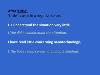 After  'Little'   'Little' is used in a negative sense.  He understood the situation very little. Little did he understand the situation. I have read little concerning nanotechnology. Little have I read concerning nanotechnology .   