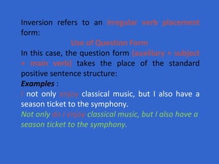 Inversion refers to an  irregular verb placement  form:  Use of Question Form   In this case, the question form  (auxiliary + subject + main verb)  takes the place of the standard positive sentence structure:  Examples  : I  not only  enjoy  classical music, but I also have a season ticket to the symphony. Not only  do I enjoy  classical music, but I also have a season ticket to the symphony.   