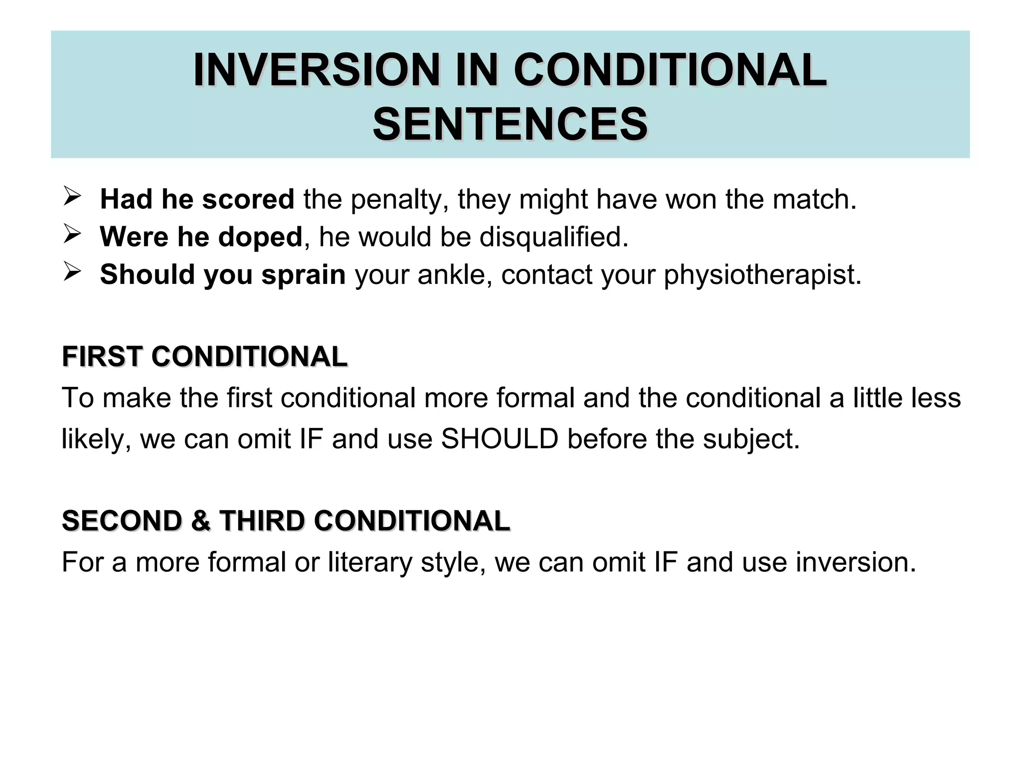 INVERSION IN CONDITIONALINVERSION IN CONDITIONAL
SENTENCESSENTENCES
 Had he scored the penalty, they might have won the match.
 Were he doped, he would be disqualified.
 Should you sprain your ankle, contact your physiotherapist.
FIRST CONDITIONALFIRST CONDITIONAL
To make the first conditional more formal and the conditional a little less
likely, we can omit IF and use SHOULD before the subject.
SECOND & THIRD CONDITIONALSECOND & THIRD CONDITIONAL
For a more formal or literary style, we can omit IF and use inversion.
 
