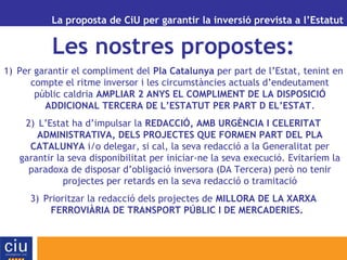 La proposta de CiU per garantir la inversió prevista a l’Estatut
Les nostres propostes:
1) Per garantir el compliment del Pla Catalunya per part de l’Estat, tenint en
compte el ritme inversor i les circumstàncies actuals d’endeutament
públic caldria AMPLIAR 2 ANYS EL COMPLIMENT DE LA DISPOSICIÓ
ADDICIONAL TERCERA DE L’ESTATUT PER PART D EL’ESTAT.
2) L’Estat ha d’impulsar la REDACCIÓ, AMB URGÈNCIA I CELERITAT
ADMINISTRATIVA, DELS PROJECTES QUE FORMEN PART DEL PLA
CATALUNYA i/o delegar, si cal, la seva redacció a la Generalitat per
garantir la seva disponibilitat per iniciar-ne la seva execució. Evitaríem la
paradoxa de disposar d’obligació inversora (DA Tercera) però no tenir
projectes per retards en la seva redacció o tramitació
3) Prioritzar la redacció dels projectes de MILLORA DE LA XARXA
FERROVIÀRIA DE TRANSPORT PÚBLIC I DE MERCADERIES.
 