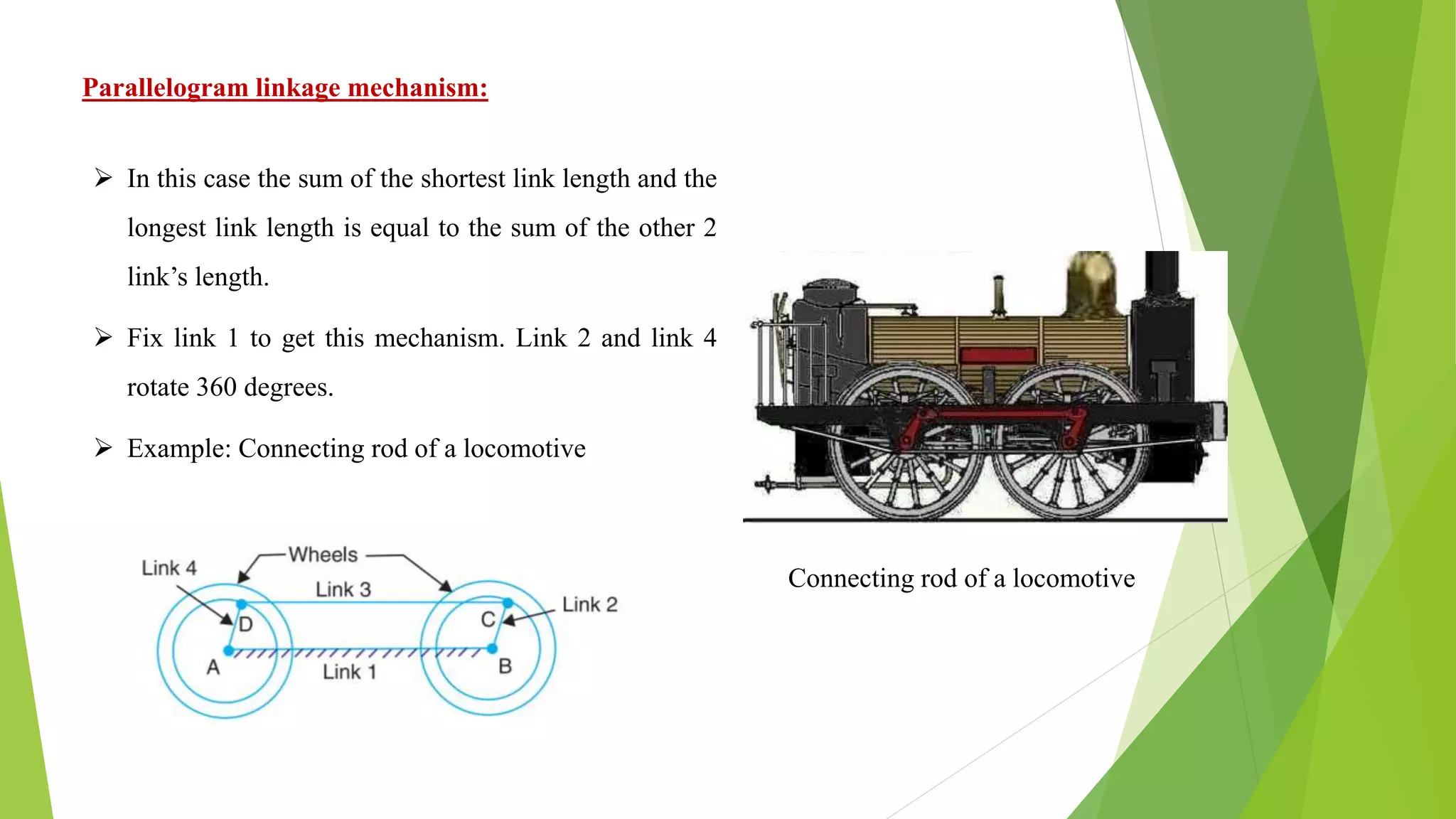 Parallelogram linkage mechanism:
Connecting rod of a locomotive
 In this case the sum of the shortest link length and the
longest link length is equal to the sum of the other 2
link’s length.
 Fix link 1 to get this mechanism. Link 2 and link 4
rotate 360 degrees.
 Example: Connecting rod of a locomotive
 