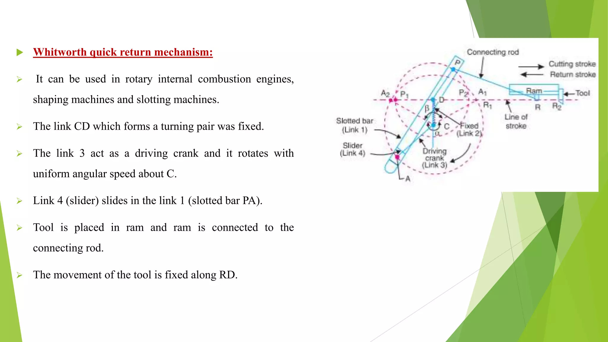  Whitworth quick return mechanism:
 It can be used in rotary internal combustion engines,
shaping machines and slotting machines.
 The link CD which forms a turning pair was fixed.
 The link 3 act as a driving crank and it rotates with
uniform angular speed about C.
 Link 4 (slider) slides in the link 1 (slotted bar PA).
 Tool is placed in ram and ram is connected to the
connecting rod.
 The movement of the tool is fixed along RD.
 