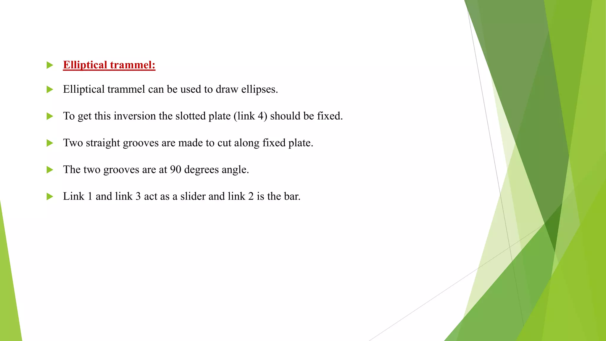  Elliptical trammel:
 Elliptical trammel can be used to draw ellipses.
 To get this inversion the slotted plate (link 4) should be fixed.
 Two straight grooves are made to cut along fixed plate.
 The two grooves are at 90 degrees angle.
 Link 1 and link 3 act as a slider and link 2 is the bar.
 