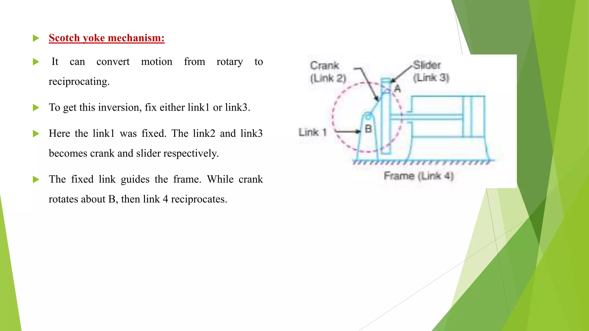  Scotch yoke mechanism:
 It can convert motion from rotary to
reciprocating.
 To get this inversion, fix either link1 or link3.
 Here the link1 was fixed. The link2 and link3
becomes crank and slider respectively.
 The fixed link guides the frame. While crank
rotates about B, then link 4 reciprocates.
 