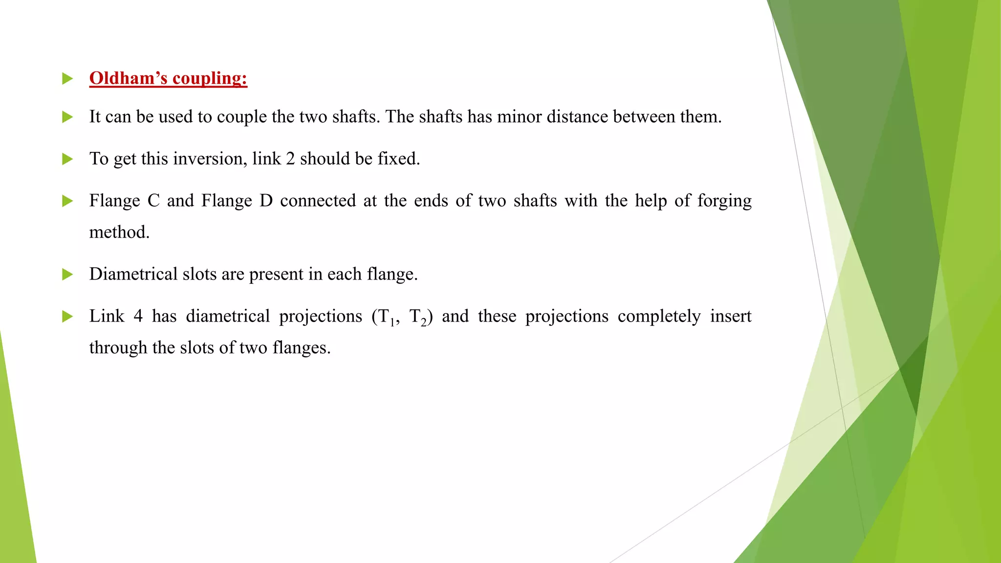  Oldham’s coupling:
 It can be used to couple the two shafts. The shafts has minor distance between them.
 To get this inversion, link 2 should be fixed.
 Flange C and Flange D connected at the ends of two shafts with the help of forging
method.
 Diametrical slots are present in each flange.
 Link 4 has diametrical projections (T1, T2) and these projections completely insert
through the slots of two flanges.
 