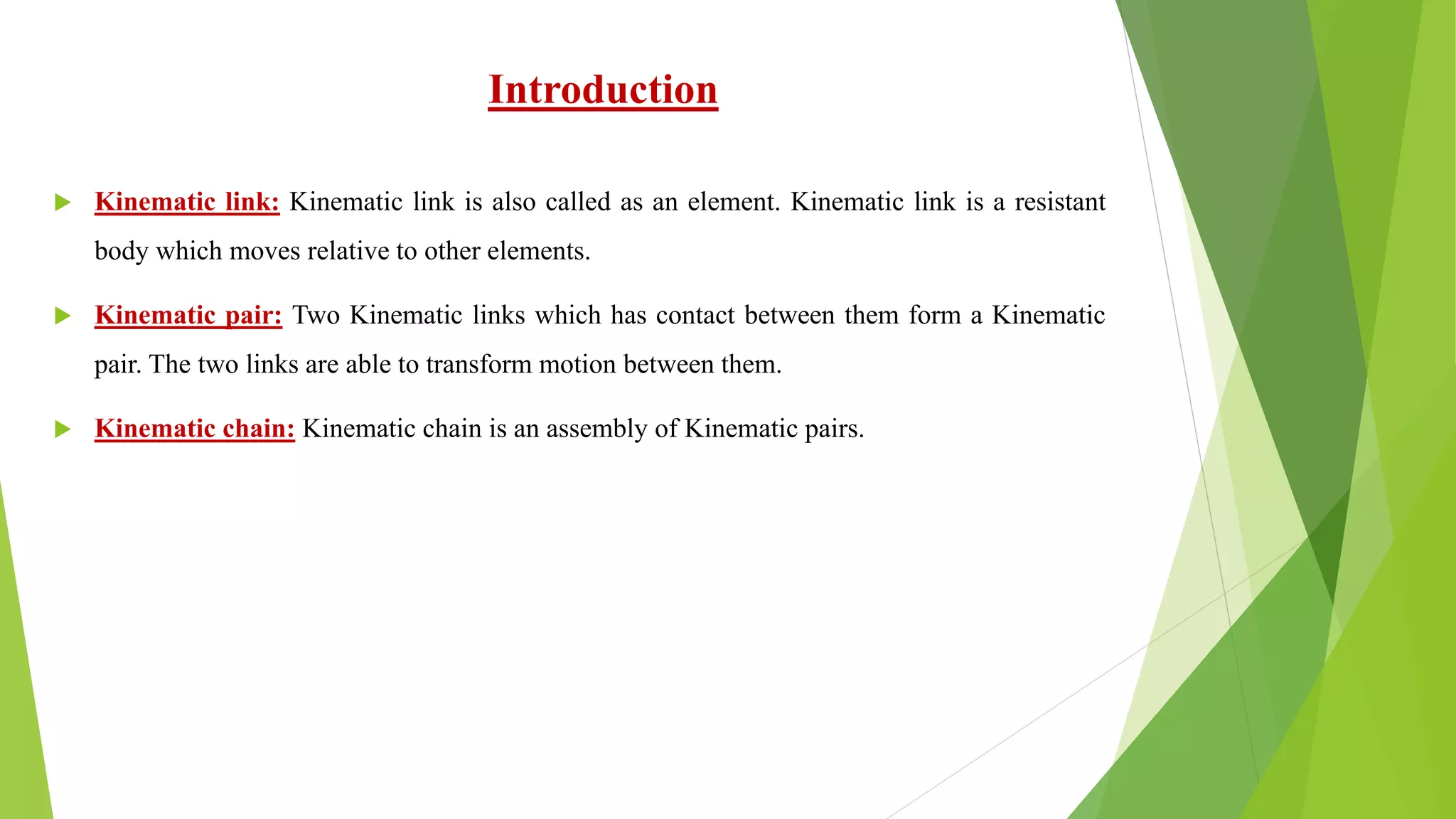 Introduction
 Kinematic link: Kinematic link is also called as an element. Kinematic link is a resistant
body which moves relative to other elements.
 Kinematic pair: Two Kinematic links which has contact between them form a Kinematic
pair. The two links are able to transform motion between them.
 Kinematic chain: Kinematic chain is an assembly of Kinematic pairs.
 