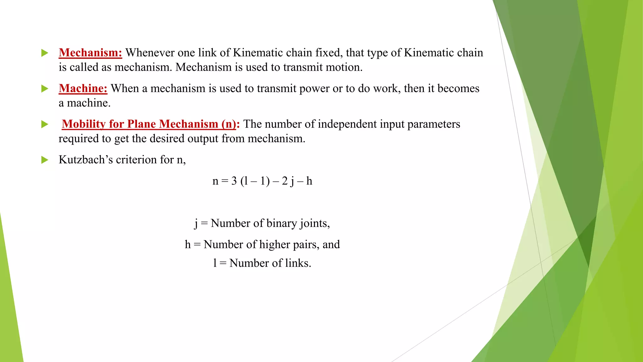  Mechanism: Whenever one link of Kinematic chain fixed, that type of Kinematic chain
is called as mechanism. Mechanism is used to transmit motion.
 Machine: When a mechanism is used to transmit power or to do work, then it becomes
a machine.
 Mobility for Plane Mechanism (n): The number of independent input parameters
required to get the desired output from mechanism.
 Kutzbach’s criterion for n,
n = 3 (l – 1) – 2 j – h
j = Number of binary joints,
h = Number of higher pairs, and
l = Number of links.
 