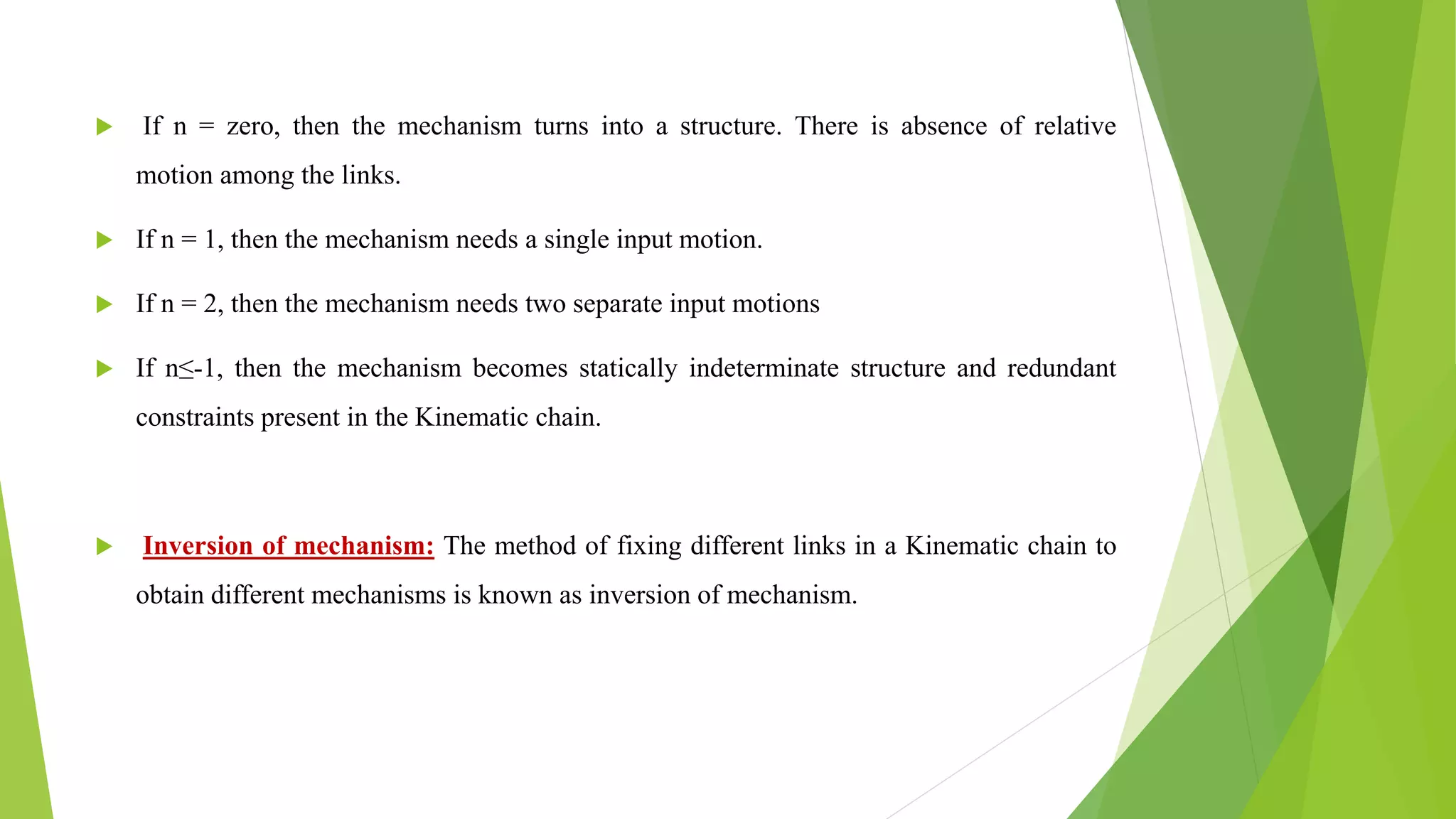  If n = zero, then the mechanism turns into a structure. There is absence of relative
motion among the links.
 If n = 1, then the mechanism needs a single input motion.
 If n = 2, then the mechanism needs two separate input motions
 If n≤-1, then the mechanism becomes statically indeterminate structure and redundant
constraints present in the Kinematic chain.
 Inversion of mechanism: The method of fixing different links in a Kinematic chain to
obtain different mechanisms is known as inversion of mechanism.
 