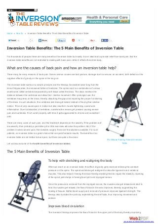 Go to...

Home » How To » Inversion Table Benefits: The 5 Main Benefits of Inversion Table
Tweet

1

0

1

Share

Like

1

Inversion Table Benefits: The 5 Main Benefits of Inversion Table
For thousands of people, there are many benefits of inversion table but mainly it is an ideal tool to provide relief from back pain. But the
inversion table benefits are not restricted to dealing with back pain, rather it affects the entire body.

What are the causes of back pain and how an inversion table help?
There many be many reasons of back pain. Some common causes are bad posture, damage due to overuse, an accident, birth defects or the
negative effects of gravity on the spine in the long run.
The inversion table works on a simple principle, and the therapy has existed since long from the
time of Hippocrates, the renowned father of medicine. The spinal cord is a combination of various
small bones called vertebrae separated by soft tissue called the discs. The discs maintain the
distance between the vertebrae and allow their relative movement. After prolonged use, the
vertebrae may press on the discs, thereby disturbing the gaps and impairing the proper functioning
of the discs. In such situations, the vertebrae and discs get locked instead of having free relative
motion. This not only causes pain in motion but also results in muscle tightening, spasm and
inflammation. Due to dislocation of vertebrae, sometime the nerves get pressed causing severe
pain and numbness. If not cured properly, with time, it gets aggravated to chronic and consistent
pain.
There are many cures of such pain, and the treatment depends on the severity. If the problem is of
low severity, then probably a pain killer pill or little exercises will solve the problem. But, if the
problem involves severe pain, then besides surgery there are few solutions available. For such
patients, an inversion table is a great choice that can yield fantastic results. The benefits of an
inversion table are not limited to back pain, but there are quite a few more.
Let us discuss some of the health benefits of inversion tables.

Pro Deluxe Folding Fitness Inversion
Table

The 5 Main Benefits of Inversion Table
To help with stretching and realigning the body
When we invert on an inversion table, the effect of gravity gets reversed relieving the constant
pressure on the spine. The spinal vertebrae get realigned to relax the ligaments and vertebral
muscles. This also helps in freeing the discs thereby enabling them to regain the elasticity. Opening
of the spinal joints helps in freeing facet joint and impinged nerves.
Once the pressure is removed from the impinged nerves, the muscles also get relaxed and start to
heal. As muscles get relaxed, the flow of blood in the area improves, thereby augmenting the
healing of tissues. Better blood supply and removal of pressure improves ligament strength. The
therapy also hydrates the joints by replenishing the lost fluids, thus improving movement and
posture.

Improves blood circulation
The inversion therapy improves the flow of blood in the upper part of the body thereby improving

converted by Web2PDFConvert.com

 