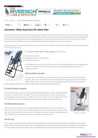 Go to...

Home » How To » Inversion Table Exercises for Back Pain
Tweet

2

2

Share

1

1

Like

2

Inversion Table Exercises for Back Pain
If you are suffering from chronic back pain, tired of regular doctor visits and side effects of pain killers, then if you are reading this article you
have surely come to the right place. This article will explain the different inversion table exercises to enable you take the full advantage of the
machine. Though inversion itself is the major exercise targeted to cure back pain, posture correction etc, but with the help of the inversion
table you can perform different exercises to improve the flexibility & strength of body, and to improve brain activity.
Regular workout on the inversion table will surely reduce your doctor and chiropractic visits, and not to forget the visits to the pharmacy to get
the next dose of pain killers.
The 3 main inversion table therapy exercises explained here are
Fully inverted crunches
45 degrees crunch in inverted condition.
Side bending exercises.
Let us explore them one by one in detail. One advice to all, before starting with the inverse table exercise
therapy, consult your doctor first, especially if you have heart problems of high blood pressure. If
everything is ok, then

Fully inverted crunches
As you set the inversion table to full 90 degree rotation angle, you will be able to do the fully inverted
crunches. These are entirely different from the crunches done while lying of floor, and give and entirely
Teeter Hang Ups FIT-200
different feeling. These crunches are very good for the abdomen and shoulder muscles, and work on
muscles at angles totally different from the angles that are active while doing ground crunches.

The half inverted crunches
To do the half inverted crunches, set the inversion table at 45 degree inversion angle. The experience that
you will get at 45 degree will be very different from the exercise done lying on the floor or at 90 degree
inversion angle. These exercises are very effective to tone the abdomen muscles and help to build six abs.
The 45 degree crunches work specifically on the spinal muscles, thereby improving body posture.

The Side bends exercise
These crunches are also done in fully inverted 90 degree inverted position. In this, you are required to
place your hands on the back of your head. By using the left side torso muscles, pull the upper part of the
body to left. Then repeat the same by bending to right using the right hand side torso muscles. Repeat this
exercise many times. This will improve your abs and strengthen the spinal muscles.

TruBalance EX-990S

The Sit-ups
The sit ups are very good for improving abs and the flex muscle tissues. To do this exercise set the table at 45 degrees or the 90 degree
angle. Fold your arms across the torso, lock the chin toward sternum and using the chest muscles pull the body upwards to the extent that
your hands touch the upper part of thighs. Then come backwards to the original position. Do the exercise 10 to 15 times, in three sets.

converted by Web2PDFConvert.com

 