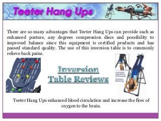 There are so many advantages that Teeter Hang Ups can provide such as
enhanced posture, any degrees compression discs and possibility to
improved balance since this equipment is certified products and has
passed standard quality. The use of this inversion table is to commonly
relieve back pains.

Teeter Hang Ups enhanced blood circulation and increase the flow of
oxygen to the brain.

 