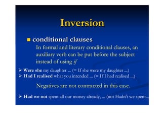 Inversion
       conditional clauses
         In formal and literary conditional clauses, an
         auxiliary verb can be put before the subject
         instead of using if
 Were she my daughter ... (= If she were my daughter ...)
 Had I realised what you intended ... (= If I had realised ...)

         Negatives are not contracted in this case.
 Had we not spent all our money already, ... (not Hadn't we spent...)
 