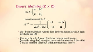 Invers Matriks (2 x 2)
Jika A =
maka invers matriks A
• ad – bc merupakan rumus dari determinan matriks A atau
det (A) atau 𝐴
• Jika ad – bc = 0 matriks tidak mempunyai invers
(matriks singular) atau jika determinan matriks A bernilai
0 maka matriks tersebut tidak mempunyai invers.
dc
ba
ac
bd11
bc-ad
A