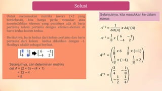 Solusi
• Untuk menemukan matriks invers 2×2 yang
berdekatan, kita hanya perlu menukar atau
memindahkan elemen yang posisinya ada di baris
pertama kolom pertama dengan elemen-elemen di
baris kedua kolom kedua.
• Berikutnya, baris kedua dari kolom pertama dan baris
pertama dari kolom kedua dikalikan dengan -1.
Hasilnya adalah sebagai berikut.
Selanjutnya, cari determinan matriks
det A = (2 × 6) – (4 × 1)
= 12 – 4
= 8
Selanjutnya, kita masukkan ke dalam
rumus
𝐴−1
=
3
4
−
1
8
−
1
2
1
4
𝐴−1
=
1
8
𝑥 6
1
8
𝑥 (−1)
1
8
𝑥 (−4)
1
8
𝑥 2
𝐴−1
=
1
8
𝑥
6 − 1
−4 2
𝐴−1 =
1
det(𝐴)
𝑥 𝐴𝑑𝑗 (𝐴)