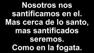 Nosotros nos
santificamos en el.
Mas cerca de lo santo,
mas santificados
seremos.
Como en la fogata.
 