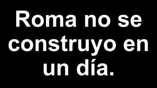Roma no se
construyo en
un día.
 