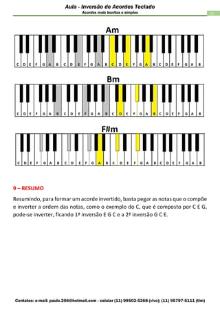 Contatos: e-mail: paulo.206@hotmail.com - celular (11) 99502-5268 (vivo); (11) 95797-5111 (tim)
12
Aula - Inversão de Acordes Teclado
Acordes mais bonitos e simples
9 – RESUMO
Resumindo, para formar um acorde invertido, basta pegar as notas que o compõe
e inverter a ordem das notas, como o exemplo do C, que é composto por C E G,
pode-se inverter, ficando 1ª inversão E G C e a 2ª inversão G C E.
 