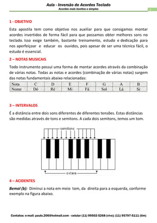 Contatos: e-mail: paulo.206@hotmail.com - celular (11) 99502-5268 (vivo); (11) 95797-5111 (tim)
2
Aula - Inversão de Acordes Teclado
Acordes mais bonitos e simples
1 - OBJETIVO
Esta apostila tem como objetivo nos auxiliar para que consigamos montar
acordes invertidos de forma fácil para que possamos obter melhores sons no
teclado. Isso exige também, bastante treinamento, estudo e dedicação para
nos aperfeiçoar e educar os ouvidos, pois apesar de ser uma técnica fácil, o
estudo é essencial.
2 – NOTAS MUSICAIS
Todo instrumento possui uma forma de montar acordes através da combinação
de várias notas. Todas as notas e acordes (combinação de várias notas) surgem
das notas fundamentais abaixo relacionadas:
3 – INTERVALOS
É a distância entre dois sons diferentes de diferentes tensões. Estas distâncias
são medidas através de tons e semitons. A cada dois semitons, temos um tom.
4 – ACIDENTES
Bemol (b): Diminui a nota em meio tom, da direita para a esquerda, conforme
exemplo na figura abaixo.
 