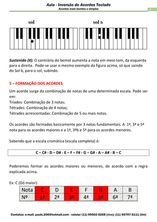 Contatos: e-mail: paulo.206@hotmail.com - celular (11) 99502-5268 (vivo); (11) 95797-5111 (tim)
3
Aula - Inversão de Acordes Teclado
Acordes mais bonitos e simples
Sustenido (#): O contrário do bemol aumenta a nota em meio tom, da esquerda
para a direita. Pode-se usar o mesmo exemplo da figura acima, só que saindo
do Sol b, para o sol, subindo.
5 – FORMAÇÃO DOS ACORDES
Um acorde surge da combinação de notas de uma determinada escala. Pode ser
em:
Tríades: Combinação de 3 notas;
Tétrades: Combinação de 4 notas;
Tétrades acrescentadas: Combinação de 5 ou mais notas.
Os acordes são formados basicamente por 3 notas fundamentais. A 1ª, 3ª e 5ª
nota para os acordes maiores e a 1ª, 3ªb e 5ª para os acordes menores.
Sabendo que a escala cromática (escala completa) é:
C – C# - D – D# - E – F – F# - G – G# - A – A# - B – C
Poderemos formar os acordes maiores ou menores, de acordo com a regra
explicada acima.
Ex: C (Dó maior):
 