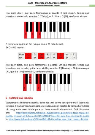 Contatos: e-mail: paulo.206@hotmail.com - celular (11) 99502-5268 (vivo); (11) 95797-5111 (tim)
4
Aula - Inversão de Acordes Teclado
Acordes mais bonitos e simples
Isso quer dizer, que para formarmos o acorde C (dó maior), temos que
pressionar no teclado as notas C (Tônica), o E (3ª) e o G (5ª), conforme abaixo:
O mesmo se aplica ao Cm (só que com a 3ª nota bemol)
Ex Cm (Dó menor):
Isso quer dizer, que para formarmos o acorde Cm (dó menor), temos que
pressionar no teclado, guitarra ou violão, as notas C (Tônica), o Eb (mesmo que
D#), que é a (3ªb) e o G (5ª), conforme abaixo:
6 – ESTUDO DAS ESCALAS
Esta parte está na outra apostila, baixe nos sites ou me peça por e-mail. Esta etapa
também é muito importante para se estudar, pois as escalas do campo harmônico
são de grande necessidade para um bom aprendizado musical. Está disponível
em: http://pt.slideshare.net/paulo_206/conceitos-para-tirar-e-tocar-msicas-de-
ouvido, http://pt.scribd.com/doc/154624604/Conceitos-para-tirar-musicas-de-ouvido
ou http://www.4shared.com/office/sblgN1AB/Conceitos_para_tirar_msicas_de.html
 