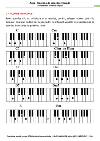 Contatos: e-mail: paulo.206@hotmail.com - celular (11) 99502-5268 (vivo); (11) 95797-5111 (tim)
5
Aula - Inversão de Acordes Teclado
Acordes mais bonitos e simples
7 – ACORDE PRINCIPAIS
Estes acordes são os principais mais usados, porém, existem outros que não
coloquei aqui que podem ser pesquisados na internet. A partir deles criaremos os
acordes invertidos no próximo item.
 