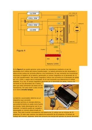 En la figura 4 se puede apreciar como excitar los transistores mediante un par de
devanados de 6 voltios del mismo transformador. La batería alimenta los dos devanados y
estos envían pulsos de corriente alterna a los transistores. En ese momento los transistores
conmutan el negativo de la batería, generando un campo magnético en el devanado de 12
x12V del transformador. Ese campo magnético induce una corriente en el devanado de salida
de 115 o 220V, o según sea la necesidad. Es en ese momento que abtenemos el voltaje
deseado. A su vez, el campo magnético generado por el devanado de salida, induce una
corriente en los devanados de 6 voltios,
para que estos alimenten las bases de los
transistores. Por esta razón a este circuito
se le llama circuito tanque.

La batería o acumulador eléctrico es un
dispositivo que convierte
la energía química en energía eléctrica,
que posteriormente es usada como fuente
de energía, hasta descargarse casi en su
totalidad. La batería puede ser cargada y
descargada un número determinado de
veces. Para este inversor aconsejamos una batería de 12 voltios con un mínimo de 24
amperios. En este caso usamos una batería de automóvil de 40 amperios. El tiempo de
trabajo del inversor, depende, tanto del consumo de energía del aparato se piense alimentar

 